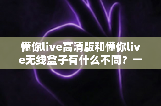 懂你live高清版和懂你live无线盒子有什么不同？一篇讲透两大版本差异的实用选购指南