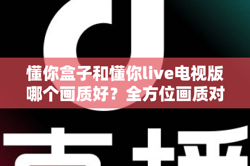 懂你盒子和懂你live电视版哪个画质好?全方位画质对比解析,帮你选对观影神器 懂你盒子和懂你live电视版哪个画质好?全方位画质对比解析,帮你选对观影神器