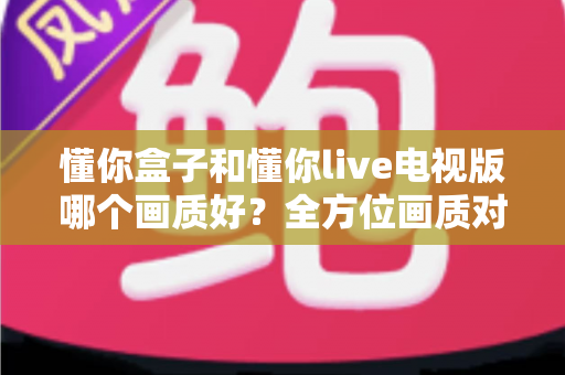 懂你盒子和懂你live电视版哪个画质好?全方位画质对比解析,帮你选对观影神器 懂你盒子和懂你live电视版哪个画质好?全方位画质对比解析,帮你选对观影神器