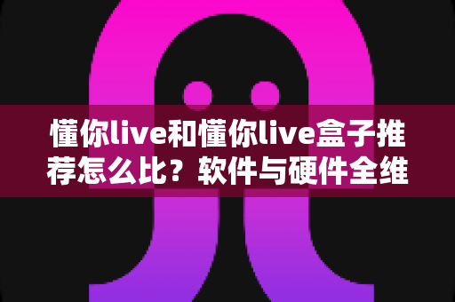 懂你live和懂你live盒子推荐怎么比？软件与硬件全维度对比选购指南