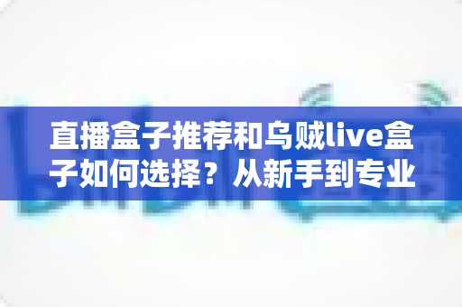 直播盒子推荐和乌贼live盒子如何选择?从新手到专业主播的设备选购全攻略 直播盒子推荐和乌贼live盒子如何选择?从新手到专业主播的设备选购全攻略