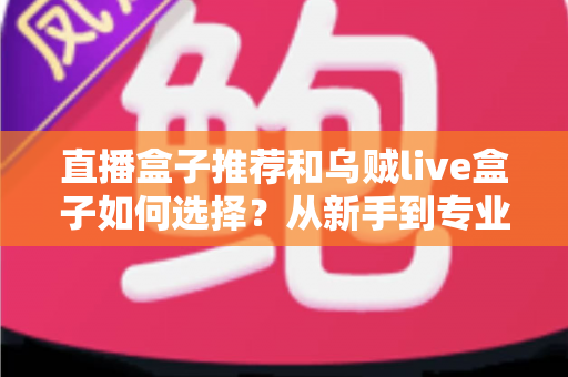 直播盒子推荐和乌贼live盒子如何选择？从新手到专业主播的设备选购全攻略