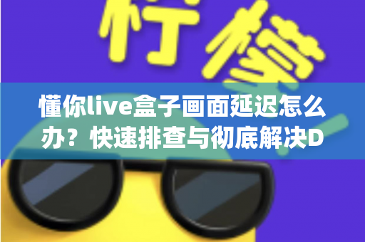 懂你live盒子画面延迟怎么办？快速排查与彻底解决Delay问题的完整指南