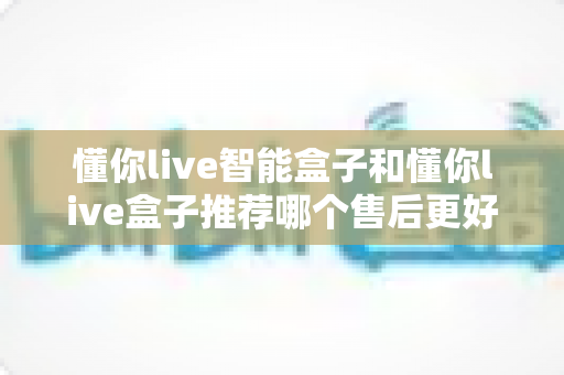 懂你live智能盒子和懂你live盒子推荐哪个售后更好?一文看懂售后差异,帮你买得更放心 懂你live智能盒子和懂你live盒子推荐哪个售后更好?一文看懂售后差异,帮你买得更放心