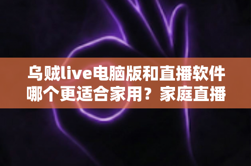 乌贼live电脑版和直播软件哪个更适合家用？家庭直播最佳选择全解析