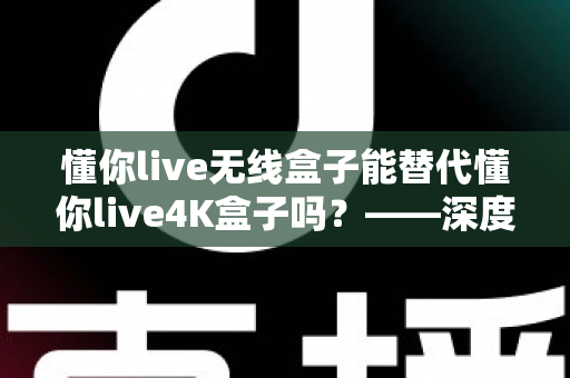 懂你live无线盒子能替代懂你live4K盒子吗?——深度对比评测与选购全攻略 懂你live无线盒子能替代懂你live4K盒子吗?——深度对比评测与选购全攻略