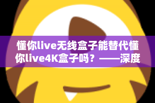 懂你live无线盒子能替代懂你live4K盒子吗?——深度对比评测与选购全攻略 懂你live无线盒子能替代懂你live4K盒子吗?——深度对比评测与选购全攻略