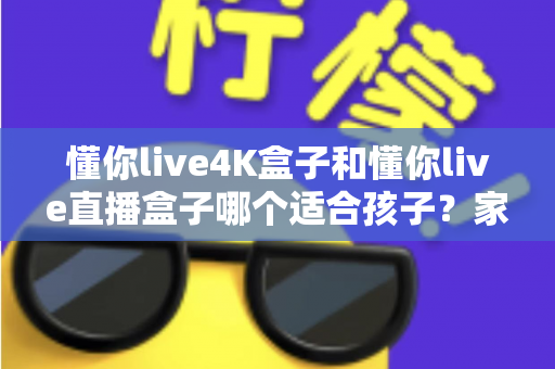 懂你live4K盒子和懂你live直播盒子哪个适合孩子?家长必读的选购与护眼全攻略 懂你live4K盒子和懂你live直播盒子哪个适合孩子?家长必读的选购与护眼全攻略