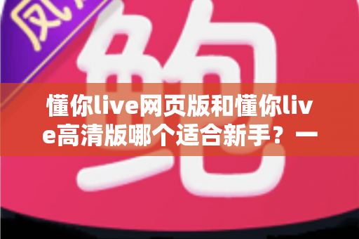 懂你live网页版和懂你live高清版哪个适合新手？一文读懂两大版本差异与选择指南