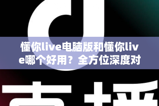 懂你live电脑版和懂你live哪个好用？全方位深度对比测评，帮你选出最合适的学习神器