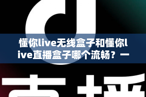 懂你live无线盒子和懂你live直播盒子哪个流畅？一文看懂两大热门直播盒子的真实表现差异