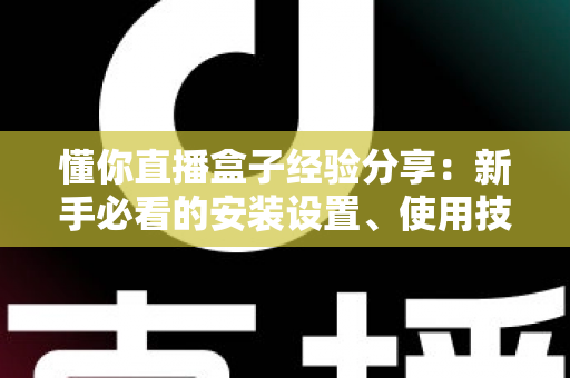 懂你直播盒子经验分享：新手必看的安装设置、使用技巧与避坑全攻略