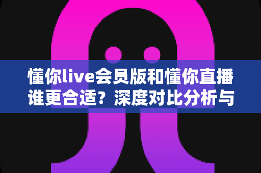 懂你live会员版和懂你直播谁更合适？深度对比分析与实用选购指南