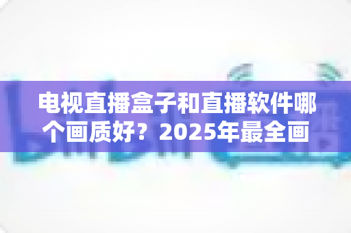 电视直播盒子和直播软件哪个画质好？2025年最全画质对比与选购指南