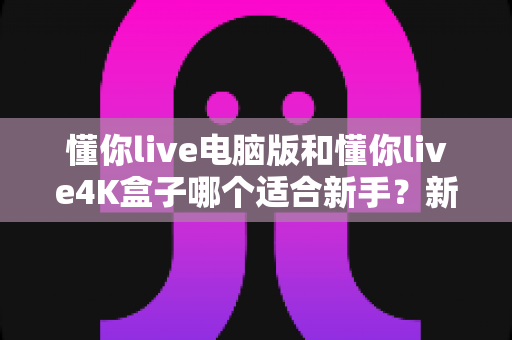 懂你live电脑版和懂你live4K盒子哪个适合新手？新手选购避坑指南与全面深度对比