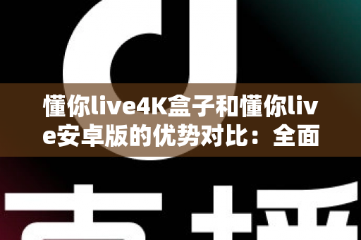 懂你live4K盒子和懂你live安卓版的优势对比：全面解析帮你选对观影方案