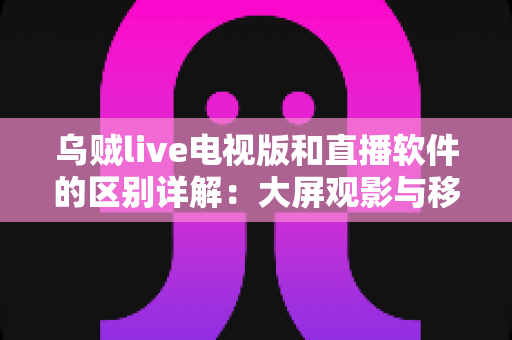 乌贼live电视版和直播软件的区别详解：大屏观影与移动追播全攻略，一文读懂如何选对观看工具