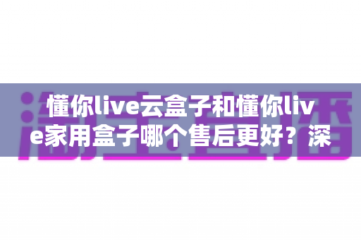 懂你live云盒子和懂你live家用盒子哪个售后更好？深度对比分析与选购指南