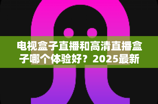 电视盒子直播和高清直播盒子哪个体验好？2025最新深度对比与选购指南一文读懂
