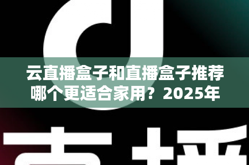 云直播盒子和直播盒子推荐哪个更适合家用？2025年家庭选购全攻略指南