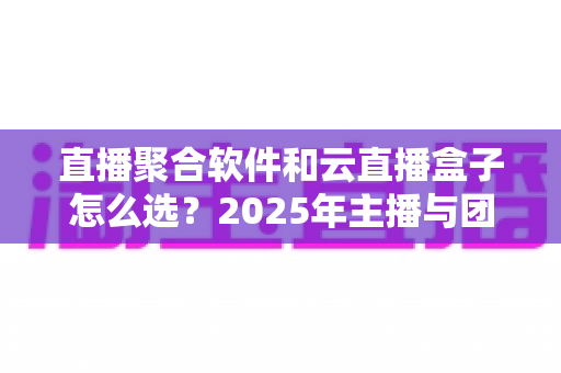 直播聚合软件和云直播盒子怎么选？2025年主播与团队必备的全面选购指南