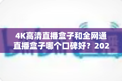 4K高清直播盒子和全网通直播盒子哪个口碑好？2025年选购深度评测与避坑指南