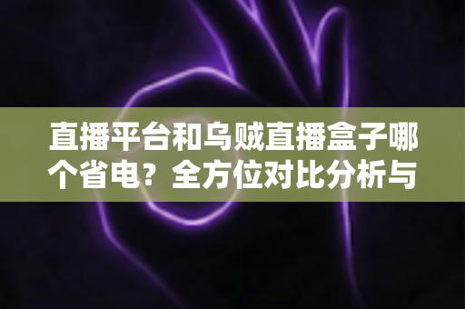 直播平台和乌贼直播盒子哪个省电？全方位对比分析与实用省电指南