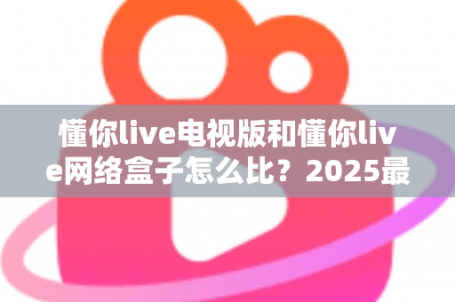 懂你live电视版和懂你live网络盒子怎么比？2025最全对比指南，帮你选对家庭大屏观影方案