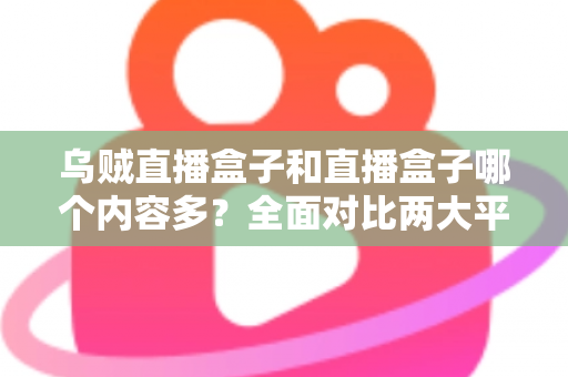乌贼直播盒子和直播盒子哪个内容多？全面对比两大平台内容库差异与选购实用指南