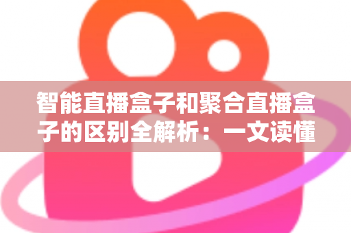 智能直播盒子和聚合直播盒子的区别全解析：一文读懂如何选对家庭观影设备