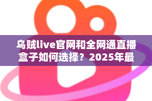 乌贼live官网和全网通直播盒子如何选择？2025年最新避坑指南与选购攻略