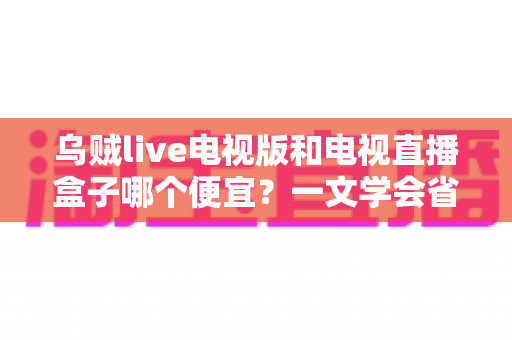 乌贼live电视版和电视直播盒子哪个便宜？一文学会省钱又省心的选择方法