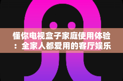 懂你电视盒子家庭使用体验:全家人都爱用的客厅娱乐新选择,真实测评一文看懂 懂你电视盒子家庭使用体验:全家人都爱用的客厅娱乐新选择,真实测评一文看懂