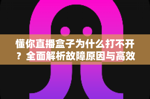 懂你直播盒子为什么打不开？全面解析故障原因与高效解决方法