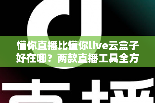 懂你直播比懂你live云盒子好在哪？两款直播工具全方位对比与选购指南