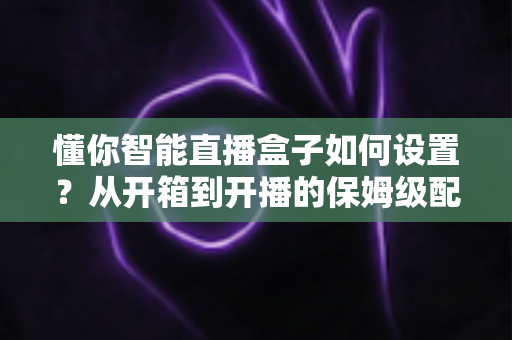 懂你智能直播盒子如何设置?从开箱到开播的保姆级配置教程与实用避坑指南 懂你智能直播盒子如何设置?从开箱到开播的保姆级配置教程与实用避坑指南