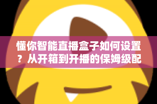 懂你智能直播盒子如何设置？从开箱到开播的保姆级配置教程与实用避坑指南