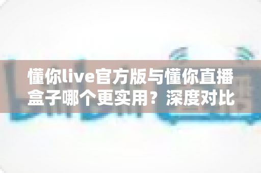 懂你live官方版与懂你直播盒子哪个更实用？深度对比评测帮你找到最适合的直播工具