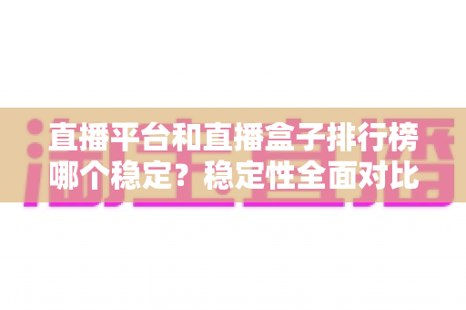 直播平台和直播盒子排行榜哪个稳定?稳定性全面对比与避坑指南 直播平台和直播盒子排行榜哪个稳定?稳定性全面对比与避坑指南