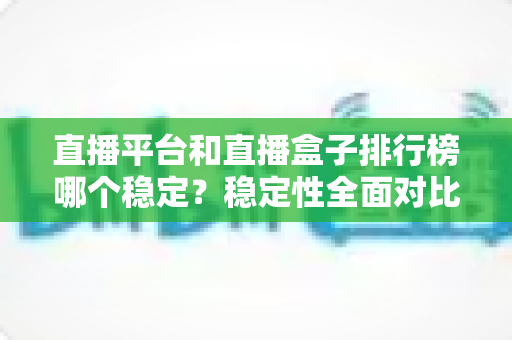 直播平台和直播盒子排行榜哪个稳定？稳定性全面对比与避坑指南