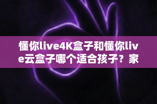 懂你live4K盒子和懂你live云盒子哪个适合孩子？家长选购全攻略与深度对比