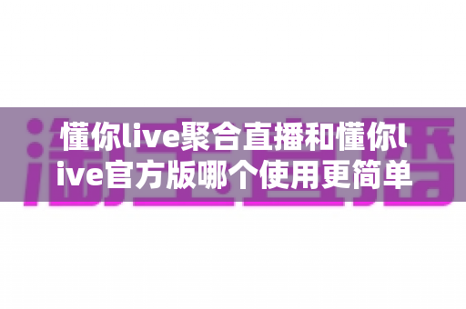 懂你live聚合直播和懂你live官方版哪个使用更简单？全方位对比评测帮你轻松做选择