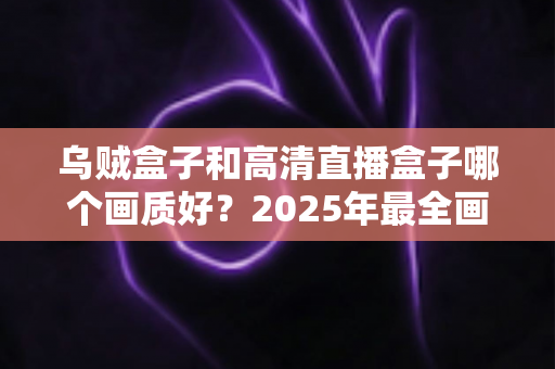 乌贼盒子和高清直播盒子哪个画质好？2025年最全画质对比评测指南