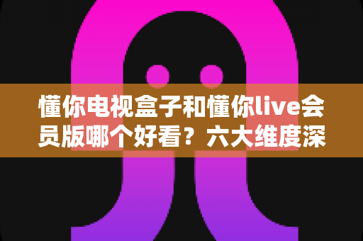 懂你电视盒子和懂你live会员版哪个好看?六大维度深度对比,帮你选对家庭观影方案 懂你电视盒子和懂你live会员版哪个好看?六大维度深度对比,帮你选对家庭观影方案