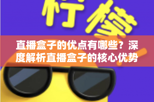 直播盒子的优点有哪些?深度解析直播盒子的核心优势与实用选购指南 直播盒子的优点有哪些?深度解析直播盒子的核心优势与实用选购指南
