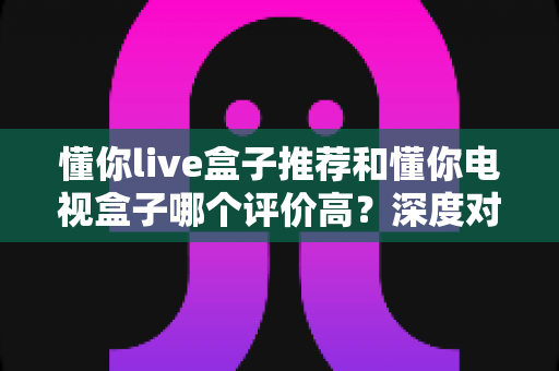 懂你live盒子推荐和懂你电视盒子哪个评价高？深度对比解析帮你选出最适合的家用电视盒子