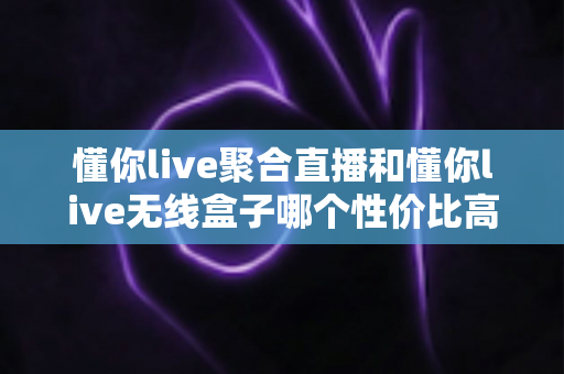 懂你live聚合直播和懂你live无线盒子哪个性价比高?全面对比评测帮你选对产品 懂你live聚合直播和懂你live无线盒子哪个性价比高?全面对比评测帮你选对产品