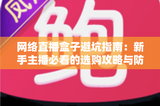 网络直播盒子避坑指南:新手主播必看的选购攻略与防坑秘籍 网络直播盒子避坑指南:新手主播必看的选购攻略与防坑秘籍