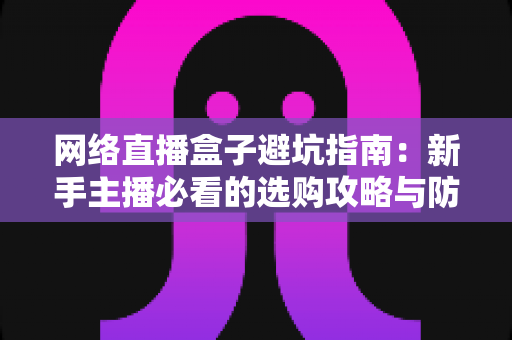 网络直播盒子避坑指南:新手主播必看的选购攻略与防坑秘籍 网络直播盒子避坑指南:新手主播必看的选购攻略与防坑秘籍
