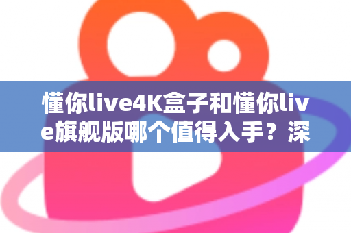 懂你live4K盒子和懂你live旗舰版哪个值得入手？深度对比帮你选对不选贵